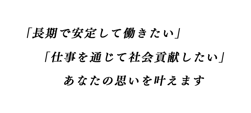 『長期で安定して働きたい』『仕事を通じて社会貢献したい』あなたの思いを叶えます